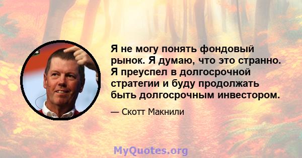 Я не могу понять фондовый рынок. Я думаю, что это странно. Я преуспел в долгосрочной стратегии и буду продолжать быть долгосрочным инвестором.