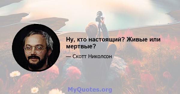 Ну, кто настоящий? Живые или мертвые?