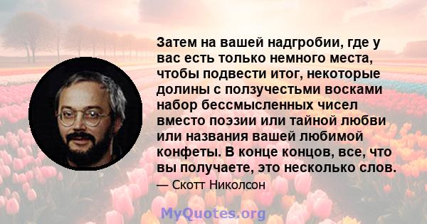 Затем на вашей надгробии, где у вас есть только немного места, чтобы подвести итог, некоторые долины с ползучестьми восками набор бессмысленных чисел вместо поэзии или тайной любви или названия вашей любимой конфеты. В