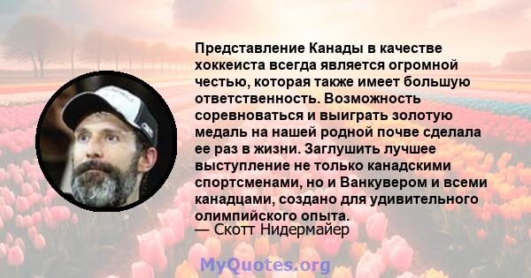 Представление Канады в качестве хоккеиста всегда является огромной честью, которая также имеет большую ответственность. Возможность соревноваться и выиграть золотую медаль на нашей родной почве сделала ее раз в жизни.