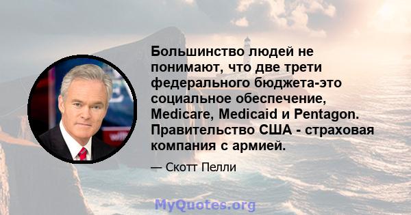 Большинство людей не понимают, что две трети федерального бюджета-это социальное обеспечение, Medicare, Medicaid и Pentagon. Правительство США - страховая компания с армией.