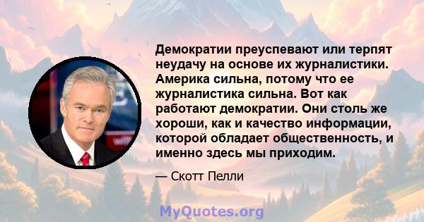 Демократии преуспевают или терпят неудачу на основе их журналистики. Америка сильна, потому что ее журналистика сильна. Вот как работают демократии. Они столь же хороши, как и качество информации, которой обладает