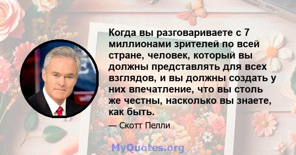 Когда вы разговариваете с 7 миллионами зрителей по всей стране, человек, который вы должны представлять для всех взглядов, и вы должны создать у них впечатление, что вы столь же честны, насколько вы знаете, как быть.