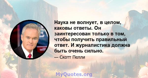 Наука не волнует, в целом, каковы ответы. Он заинтересован только в том, чтобы получить правильный ответ. И журналистика должна быть очень сильно.