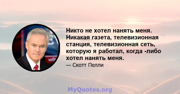 Никто не хотел нанять меня. Никакая газета, телевизионная станция, телевизионная сеть, которую я работал, когда -либо хотел нанять меня.