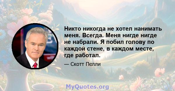 Никто никогда не хотел нанимать меня. Всегда. Меня нигде нигде не набрали. Я побил голову по каждой стене, в каждом месте, где работал.