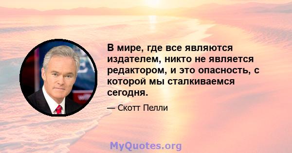 В мире, где все являются издателем, никто не является редактором, и это опасность, с которой мы сталкиваемся сегодня.