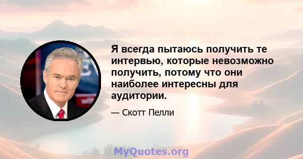 Я всегда пытаюсь получить те интервью, которые невозможно получить, потому что они наиболее интересны для аудитории.