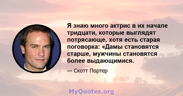 Я знаю много актрис в их начале тридцати, которые выглядят потрясающе, хотя есть старая поговорка: «Дамы становятся старше, мужчины становятся более выдающимися.