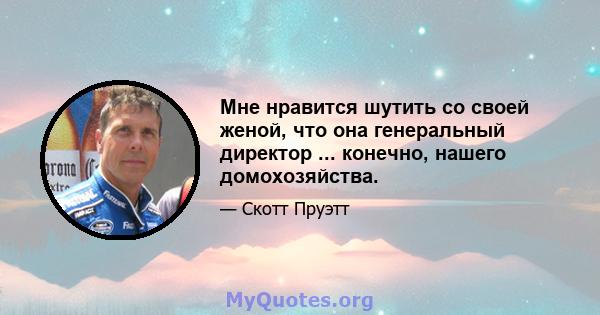 Мне нравится шутить со своей женой, что она генеральный директор ... конечно, нашего домохозяйства.