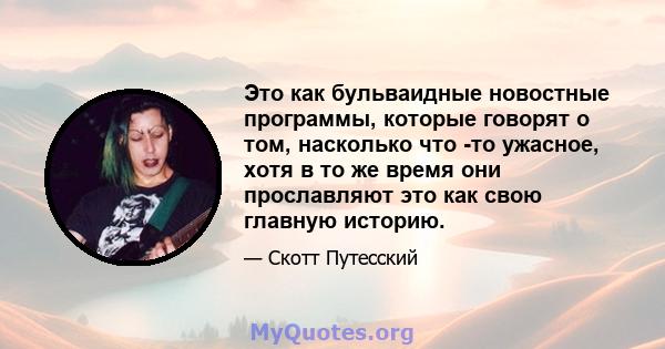 Это как бульваидные новостные программы, которые говорят о том, насколько что -то ужасное, хотя в то же время они прославляют это как свою главную историю.