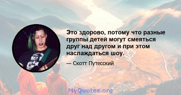 Это здорово, потому что разные группы детей могут смеяться друг над другом и при этом наслаждаться шоу.