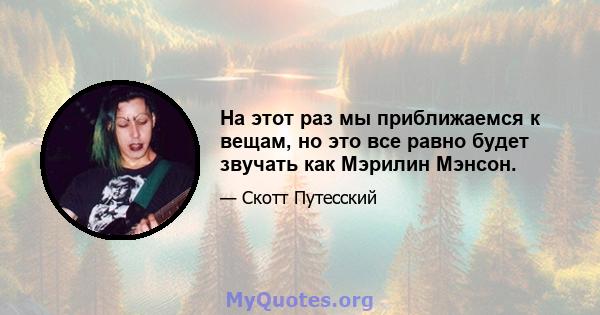 На этот раз мы приближаемся к вещам, но это все равно будет звучать как Мэрилин Мэнсон.