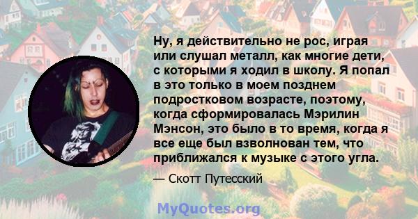 Ну, я действительно не рос, играя или слушал металл, как многие дети, с которыми я ходил в школу. Я попал в это только в моем позднем подростковом возрасте, поэтому, когда сформировалась Мэрилин Мэнсон, это было в то