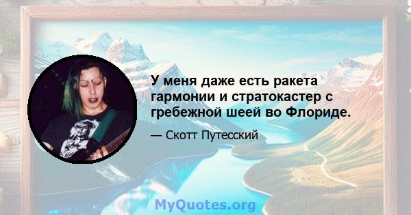 У меня даже есть ракета гармонии и стратокастер с гребежной шеей во Флориде.