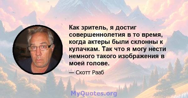 Как зритель, я достиг совершеннолетия в то время, когда актеры были склонны к кулачкам. Так что я могу нести немного такого изображения в моей голове.