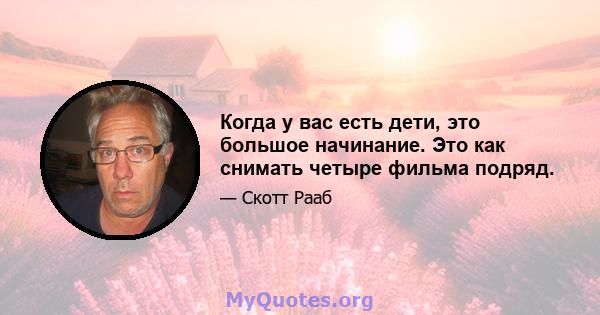 Когда у вас есть дети, это большое начинание. Это как снимать четыре фильма подряд.