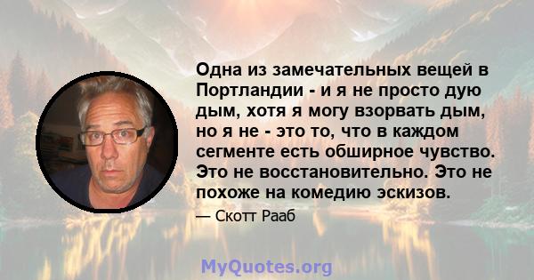 Одна из замечательных вещей в Портландии - и я не просто дую дым, хотя я могу взорвать дым, но я не - это то, что в каждом сегменте есть обширное чувство. Это не восстановительно. Это не похоже на комедию эскизов.