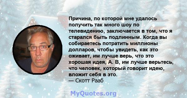 Причина, по которой мне удалось получить так много шоу по телевидению, заключается в том, что я старался быть подлинным. Когда вы собираетесь потратить миллионы долларов, чтобы увидеть, как это оживает, им лучше верь,