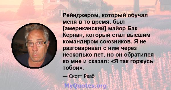 Рейнджером, который обучал меня в то время, был [американский] майор Бак Кернан, который стал высшим командиром союзников. Я не разговаривал с ним через несколько лет, но он обратился ко мне и сказал: «Я так горжусь