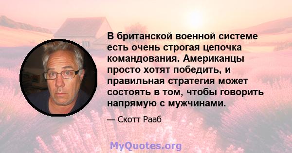 В британской военной системе есть очень строгая цепочка командования. Американцы просто хотят победить, и правильная стратегия может состоять в том, чтобы говорить напрямую с мужчинами.