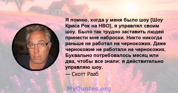 Я помню, когда у меня было шоу [Шоу Криса Рок на HBO], я управлял своим шоу. Было так трудно заставить людей принести мне наброски. Никто никогда раньше не работал на чернокожих. Даже чернокожие не работали на