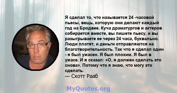 Я сделал то, что называется 24 -часовой пьесы, вещь, которую они делают каждый год на Бродвее. Куча драматургов и актеров собирается вместе, вы пишете пьесу, и вы разыгрываете ее через 24 часа, буквально. Люди платят, и 