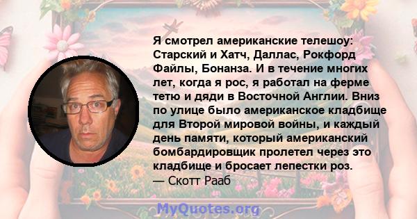 Я смотрел американские телешоу: Старский и Хатч, Даллас, Рокфорд Файлы, Бонанза. И в течение многих лет, когда я рос, я работал на ферме тетю и дяди в Восточной Англии. Вниз по улице было американское кладбище для