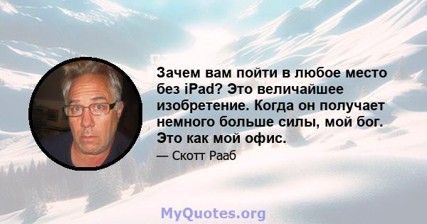 Зачем вам пойти в любое место без iPad? Это величайшее изобретение. Когда он получает немного больше силы, мой бог. Это как мой офис.