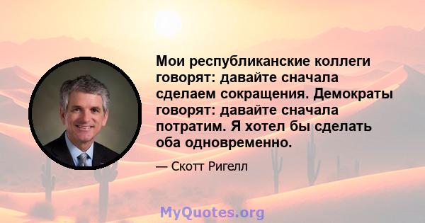 Мои республиканские коллеги говорят: давайте сначала сделаем сокращения. Демократы говорят: давайте сначала потратим. Я хотел бы сделать оба одновременно.