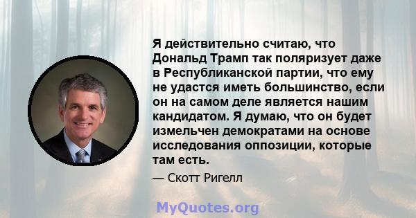 Я действительно считаю, что Дональд Трамп так поляризует даже в Республиканской партии, что ему не удастся иметь большинство, если он на самом деле является нашим кандидатом. Я думаю, что он будет измельчен демократами