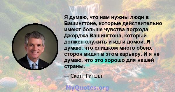 Я думаю, что нам нужны люди в Вашингтоне, которые действительно имеют больше чувства подхода Джорджа Вашингтона, который должен служить и идти домой. Я думаю, что слишком много обеих сторон видят в этом карьеру. И я не