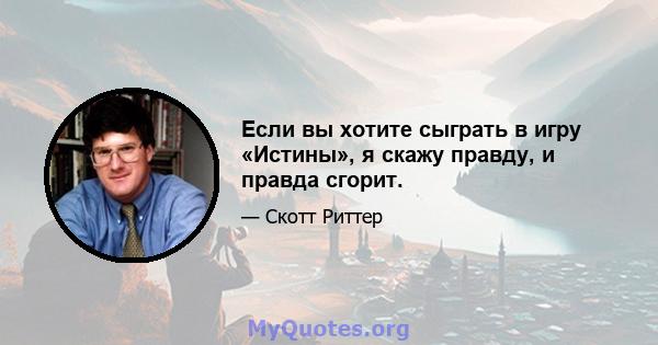 Если вы хотите сыграть в игру «Истины», я скажу правду, и правда сгорит.