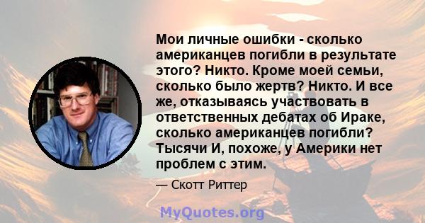 Мои личные ошибки - сколько американцев погибли в результате этого? Никто. Кроме моей семьи, сколько было жертв? Никто. И все же, отказываясь участвовать в ответственных дебатах об Ираке, сколько американцев погибли?