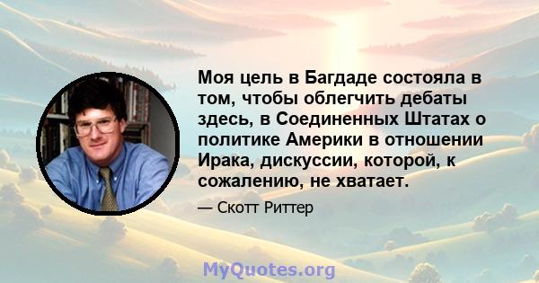 Моя цель в Багдаде состояла в том, чтобы облегчить дебаты здесь, в Соединенных Штатах о политике Америки в отношении Ирака, дискуссии, которой, к сожалению, не хватает.