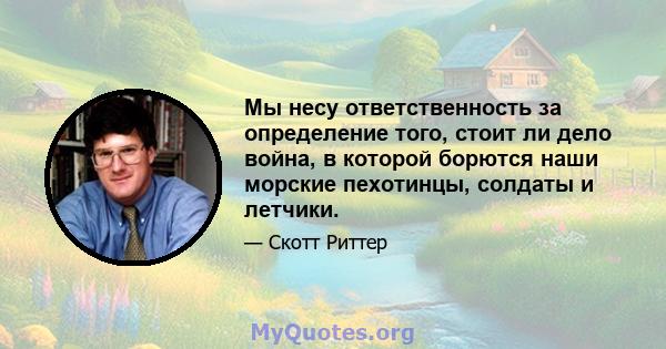 Мы несу ответственность за определение того, стоит ли дело война, в которой борются наши морские пехотинцы, солдаты и летчики.