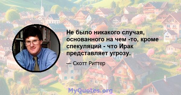 Не было никакого случая, основанного на чем -то, кроме спекуляций - что Ирак представляет угрозу.