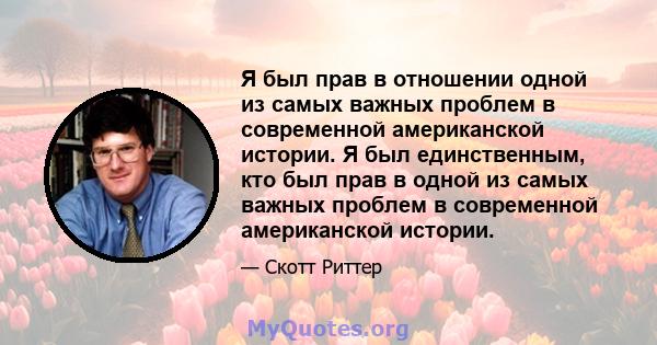 Я был прав в отношении одной из самых важных проблем в современной американской истории. Я был единственным, кто был прав в одной из самых важных проблем в современной американской истории.