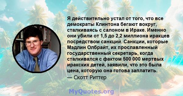 Я действительно устал от того, что все демократы Клинтона бегают вокруг, сталкиваясь с салоном в Ираке. Именно они убили от 1,5 до 2,2 миллиона иракцев посредством санкций. Санкции, которые Мэдлин Олбрайт, их