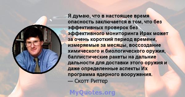 Я думаю, что в настоящее время опасность заключается в том, что без эффективных проверок без эффективного мониторинга Ирак может за очень короткий период времени, измеряемые за месяцы, воссоздание химического и