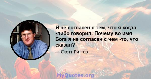 Я не согласен с тем, что я когда -либо говорил. Почему во имя Бога я не согласен с чем -то, что сказал?