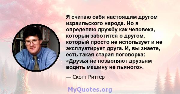 Я считаю себя настоящим другом израильского народа. Но я определяю дружбу как человека, который заботится о другом, который просто не использует и не эксплуатирует друга. И, вы знаете, есть такая старая поговорка: