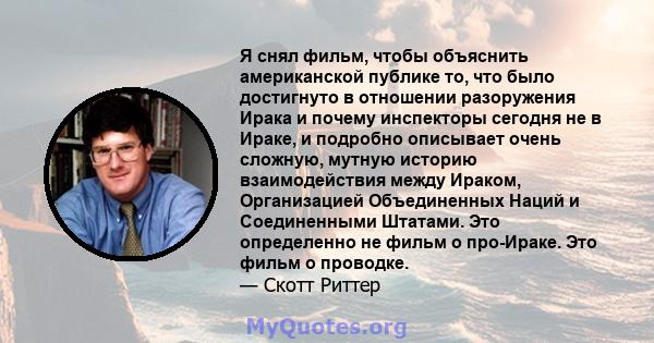 Я снял фильм, чтобы объяснить американской публике то, что было достигнуто в отношении разоружения Ирака и почему инспекторы сегодня не в Ираке, и подробно описывает очень сложную, мутную историю взаимодействия между