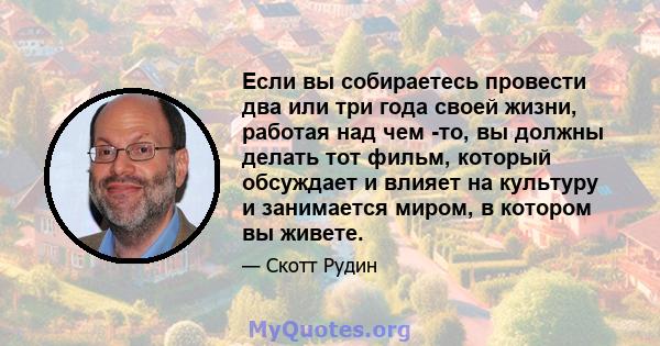 Если вы собираетесь провести два или три года своей жизни, работая над чем -то, вы должны делать тот фильм, который обсуждает и влияет на культуру и занимается миром, в котором вы живете.