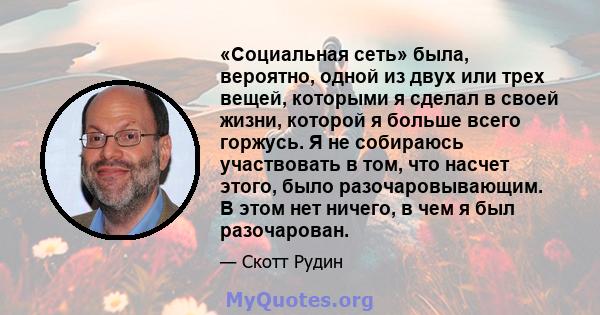 «Социальная сеть» была, вероятно, одной из двух или трех вещей, которыми я сделал в своей жизни, которой я больше всего горжусь. Я не собираюсь участвовать в том, что насчет этого, было разочаровывающим. В этом нет