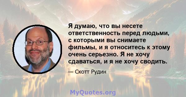 Я думаю, что вы несете ответственность перед людьми, с которыми вы снимаете фильмы, и я относитесь к этому очень серьезно. Я не хочу сдаваться, и я не хочу сводить.