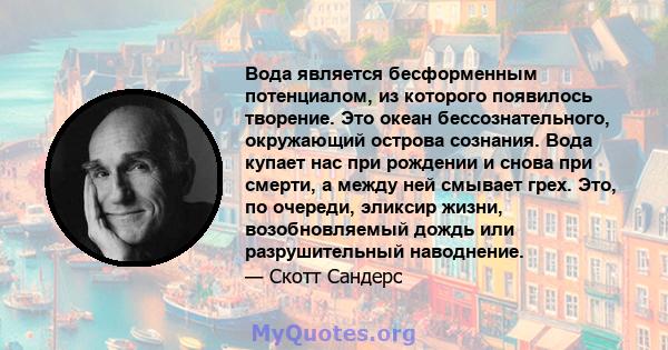 Вода является бесформенным потенциалом, из которого появилось творение. Это океан бессознательного, окружающий острова сознания. Вода купает нас при рождении и снова при смерти, а между ней смывает грех. Это, по