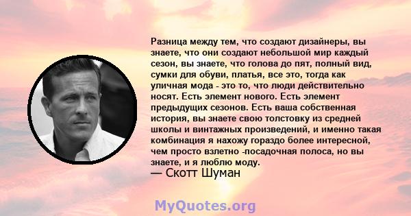 Разница между тем, что создают дизайнеры, вы знаете, что они создают небольшой мир каждый сезон, вы знаете, что голова до пят, полный вид, сумки для обуви, платья, все это, тогда как уличная мода - это то, что люди