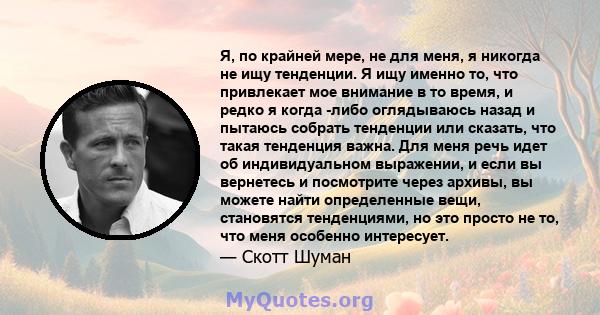 Я, по крайней мере, не для меня, я никогда не ищу тенденции. Я ищу именно то, что привлекает мое внимание в то время, и редко я когда -либо оглядываюсь назад и пытаюсь собрать тенденции или сказать, что такая тенденция