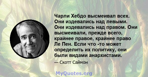 Чарли Хебдо высмеивал всех. Они издевались над левыми. Они издевались над правом. Они высмеивали, прежде всего, крайнее правое, крайнее право Ле Пен. Если что -то может определить их политику, они были видами